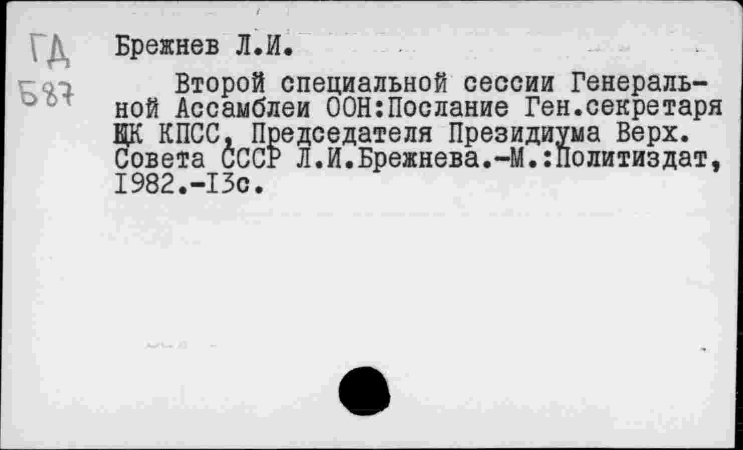 ﻿ГД
Брежнев Л.И.
Второй специальной сессии Генеральной Ассамблеи 00Н:Послание Ген.секретаря ЦК КПСС, Председателя Президиума Верх. Совета СССР Л.И.Брежнева.-М.:Политиздат, 1982.-13С.